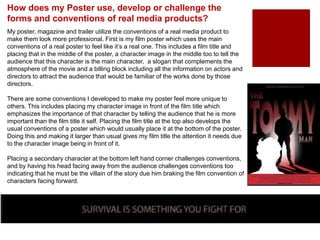My poster, magazine and trailer utilize the conventions of a real media product to
make them look more professional. First is my film poster which uses the main
conventions of a real poster to feel like it’s a real one. This includes a film title and
placing that in the middle of the poster, a character image in the middle too to tell the
audience that this character is the main character, a slogan that complements the
atmosphere of the movie and a billing block including all the information on actors and
directors to attract the audience that would be familiar of the works done by those
directors.
There are some conventions I developed to make my poster feel more unique to
others. This includes placing my character image in front of the film title which
emphasizes the importance of that character by telling the audience that he is more
important than the film title it self. Placing the film title at the top also develops the
usual conventions of a poster which would usually place it at the bottom of the poster.
Doing this and making it larger than usual gives my film title the attention it needs due
to the character image being in front of it.
Placing a secondary character at the bottom left hand corner challenges conventions,
and by having his head facing away from the audience challenges conventions too
indicating that he must be the villain of the story due him braking the film convention of
characters facing forward.
How does my Poster use, develop or challenge the
forms and conventions of real media products?
 