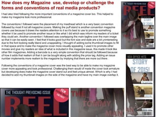 How does my Magazine use, develop or challenge the
forms and conventions of real media products?
I had also tried following the more important conventions of a magazine cover too. This helped to
make my magazine look more professional.
The conventions I followed were the placement of my masthead which is a very basic convention
followed by most if not all magazine covers. Making the puff stand is another convention magazine
covers use because it draws the readers attention to it so it’s best to use to promote something
whether it be used to promote another issue or like what I did which was inform my readers of a ticket
they could win. Another convention I followed was overlapping the main tagline over the main image
so that it can be easily seen. I feel that it looks good but the font size and style are a bit uninteresting
due to the font looking really bland and unappealing. I thought of adding some thumbnail images to fill
in that space and to make the magazine cover more visually appealing. I used it to promote other
movies and give my readers an idea of what is included in this magazine issue, this made it look like
other film magazines. Adding a barcode is a very simple convention that should be followed because
of how it adds that realism of that it can be bought along with adding the price tag. Adding an issue
number implements more realism to the magazine by implying that there are more out there .
Following the conventions of a magazine cover was the best way to be able to make my magazine
cover more appealing and look professional. Challenging them would of made the cover look armature
but developing does make the magazine cover stand out and feel unique almost. Which is why I had
decided to add my thumbnail images on the side of the magazine and have my main image overlap it.
 