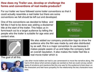 How does my Trailer use, develop or challenge the
forms and conventions of real media products?
For our trailer we have followed some trailer conventions so that it
could actually resemble a real trailer but there are some
conventions we felt should be left out and developed.
One of the conventions we decided to follow and
felt like it had to be done was adding a disclaimer
title at the start of the trailer. This helps us in-
form/reach out to a target audience by telling the
people who the trailer is suitable for age wise and
content wise.
We also added our company production logo to show the
audience who the film was made by and also distributed
by as well, this is a major convention to use because it
makes people aware of us and helps the company build
an overall reputation. It also makes the trailer feel like a
real movie trailer which is
The goal of all this.
Like other movie trailers we had to use camerawork to move the narrative along. We
had to think about what camera angles we wanted so that we could convey certain
types of emotions and reactions like this one was for the audience to look down on
the characters and feel have sympathy for the relationship the two characters have
here.
 