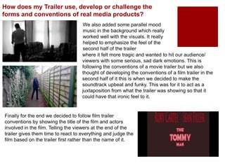 We also added some parallel mood
music in the background which really
worked well with the visuals. It really
helped to emphasize the feel of the
second half of the trailer
How does my Trailer use, develop or challenge the
forms and conventions of real media products?
where it felt more tragic and wanted to hit our audience/
viewers with some serious, sad dark emotions. This is
following the conventions of a movie trailer but we also
thought of developing the conventions of a film trailer in the
second half of it this is when we decided to make the
soundtrack upbeat and funky. This was for it to act as a
juxtaposition from what the trailer was showing so that it
could have that ironic feel to it.
Finally for the end we decided to follow film trailer
conventions by showing the title of the film and actors
involved in the film. Telling the viewers at the end of the
trailer gives them time to react to everything and judge the
film based on the trailer first rather than the name of it.
 