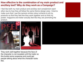 How effective is the combination of my main product and
ancillary text? Why do they work as a Campaign?
I feel like both my main product and ancillary text complement each
other due to how they all follow the same theme design wise. I tried to
make sure that I use the same/a similar colour scheme to all my
products so that they feel like they work together and so that my
poster, magazine and trailer actually feel like they are promoting the
product.
They work well together because the face of
the character is not revealed until the trailer so
this builds some suspense and could get
people talking about what the character looks
like.
 