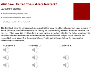 What have I learned from audience feedback?
Questions asked:
 What are the strengths of the trailer?
 What are the weaknesses of the trailer?
 Would you watch the film to this trailer?
The feedback given to us has made us learn that the story could have been more clear in terms of
which character the audience should be rooting for because they are both made out to seem the
bad guy of the story. We could of done a voice over or added more text in the trailer to get people
to understand the motive of the characters more. The soundtrack did get us the reaction we
wanted but more sound like the actors talking. That would of helped show the relationship
between characters more.
Audience 1: Audience 2: Audience 3:
 