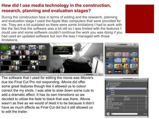 How did I use media technology in the construction,
research, planning and evaluation stages?
During the construction faze in terms of editing and the research, planning
and evaluation stage I used the Apple Mac computers that were provided for
me. They are a bit outdated so there were some limitations I had to work with
like the fact that the software was a bit old so I was limited with the features I
could use and some software couldn’t continue the work you was doing if you
had used an updated software but non the less I managed with those
limitations.
The software that I used for editing the movie was iMovie's
due too Final Cut Pro not responding. iMovie did offer
some great features though like it allowed us to colour
correct the my shots, I was able to slow down some cuts to
add a dramatic affect. It has its own transitions so we
decided to utilise the fade to black that was there. iMovie
wasn’t as free as we would of liked it to be because it didn’t
have as much affects as Final Cut did but it still allowed us
to edit the trailer.
 
