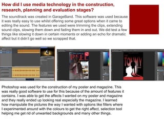 How did I use media technology in the construction,
research, planning and evaluation stages?
The soundtrack was created in GarageBand. This software was used because
it was really easy to use whilst offering some great options when it came to
editing the sound. The features we used were trimming the clips, extending
sound clips, slowing them down and fading them in and out. We did test a few
things like slowing it down in certain moments or adding an echo for dramatic
affect but it didn’t go well so we scrapped that.
Photoshop was used for the construction of my poster and magazine. This
was really good software to use for this because of the amount of features it
contains. I was able to get the affects I wanted on my poster and magazine
and they really ended up looking real especially the magazine. I learned
how manipulate the pictures the way I wanted with options like filters where
I experimented around with the colours to get the right affect, selection tool
helping me get rid of unwanted backgrounds and many other things.
 