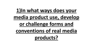 1)In what ways does your
media product use, develop
or challenge forms and
conventions of real media
products?
 
