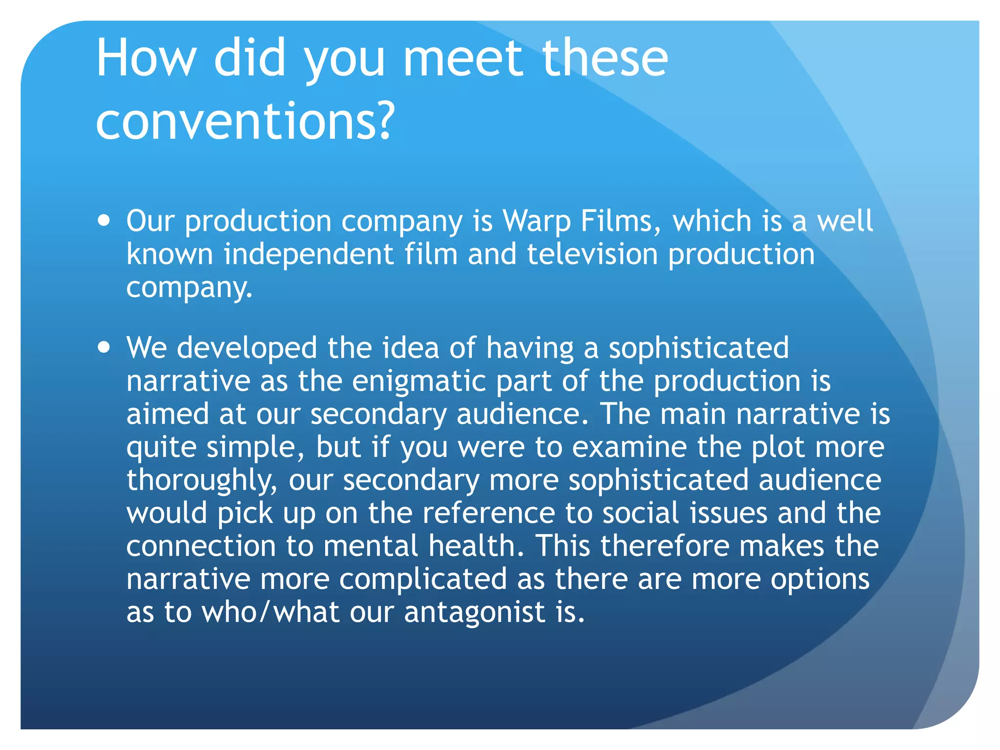 How did you meet these
conventions?
 Our production company is Warp Films, which is a well
known independent film and television production
company.
 We developed the idea of having a sophisticated
narrative as the enigmatic part of the production is
aimed at our secondary audience. The main narrative is
quite simple, but if you were to examine the plot more
thoroughly, our secondary more sophisticated audience
would pick up on the reference to social issues and the
connection to mental health. This therefore makes the
narrative more complicated as there are more options
as to who/what our antagonist is.
 
