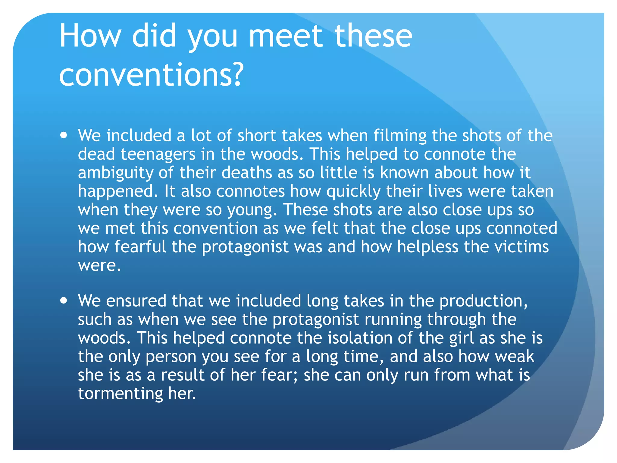 How did you meet these
conventions?
 We included a lot of short takes when filming the shots of the
dead teenagers in the woods. This helped to connote the
ambiguity of their deaths as so little is known about how it
happened. It also connotes how quickly their lives were taken
when they were so young. These shots are also close ups so
we met this convention as we felt that the close ups connoted
how fearful the protagonist was and how helpless the victims
were.
 We ensured that we included long takes in the production,
such as when we see the protagonist running through the
woods. This helped connote the isolation of the girl as she is
the only person you see for a long time, and also how weak
she is as a result of her fear; she can only run from what is
tormenting her.
 