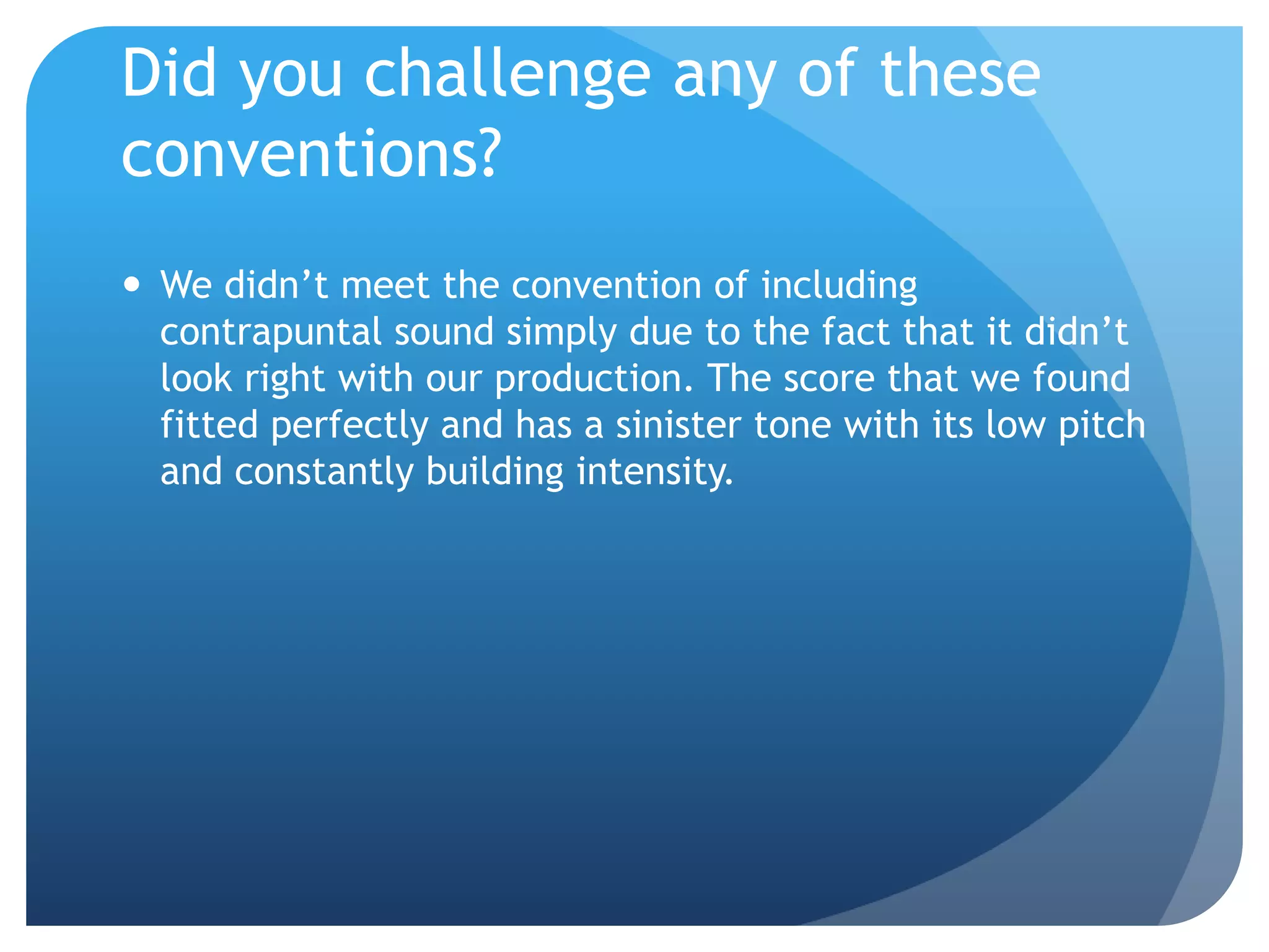 Did you challenge any of these
conventions?
 We didn’t meet the convention of including
contrapuntal sound simply due to the fact that it didn’t
look right with our production. The score that we found
fitted perfectly and has a sinister tone with its low pitch
and constantly building intensity.
 