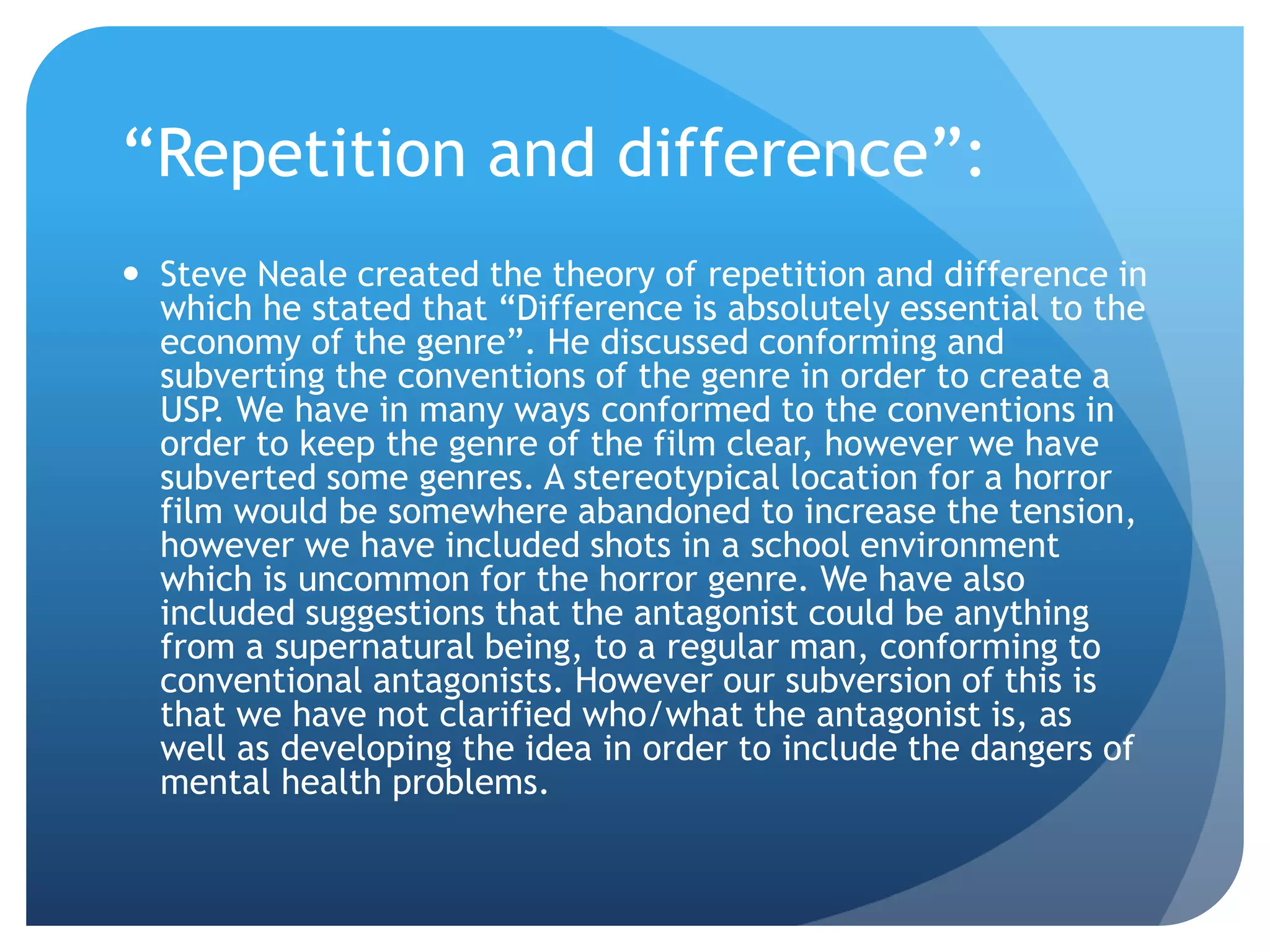 “Repetition and difference”:
 Steve Neale created the theory of repetition and difference in
which he stated that “Difference is absolutely essential to the
economy of the genre”. He discussed conforming and
subverting the conventions of the genre in order to create a
USP. We have in many ways conformed to the conventions in
order to keep the genre of the film clear, however we have
subverted some genres. A stereotypical location for a horror
film would be somewhere abandoned to increase the tension,
however we have included shots in a school environment
which is uncommon for the horror genre. We have also
included suggestions that the antagonist could be anything
from a supernatural being, to a regular man, conforming to
conventional antagonists. However our subversion of this is
that we have not clarified who/what the antagonist is, as
well as developing the idea in order to include the dangers of
mental health problems.
 