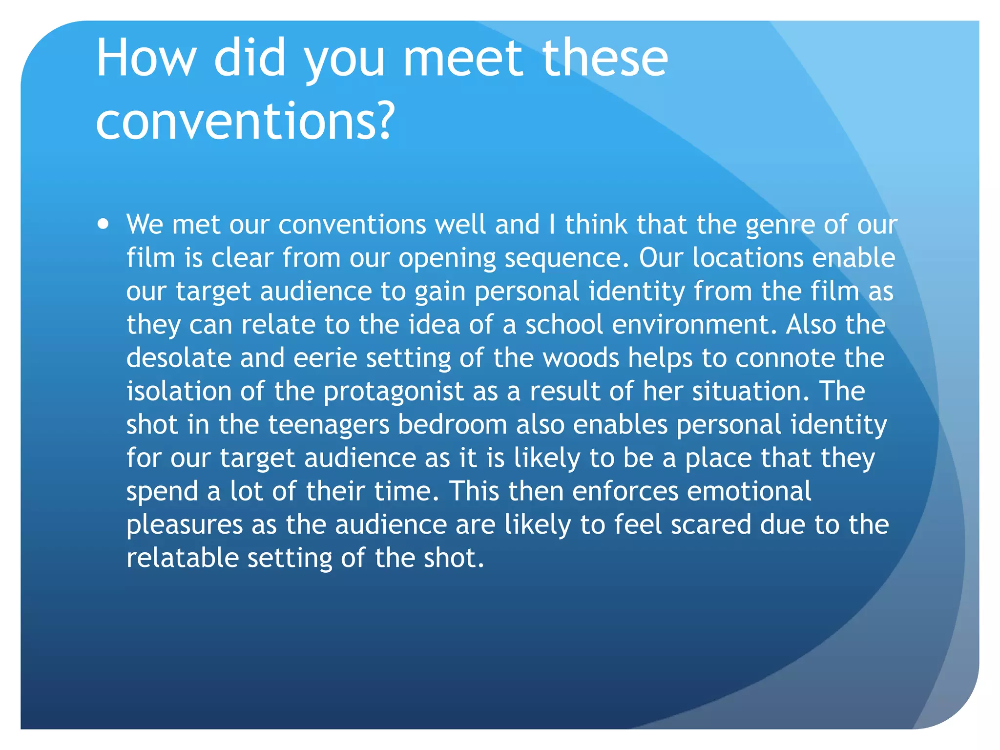 How did you meet these
conventions?
 We met our conventions well and I think that the genre of our
film is clear from our opening sequence. Our locations enable
our target audience to gain personal identity from the film as
they can relate to the idea of a school environment. Also the
desolate and eerie setting of the woods helps to connote the
isolation of the protagonist as a result of her situation. The
shot in the teenagers bedroom also enables personal identity
for our target audience as it is likely to be a place that they
spend a lot of their time. This then enforces emotional
pleasures as the audience are likely to feel scared due to the
relatable setting of the shot.
 
