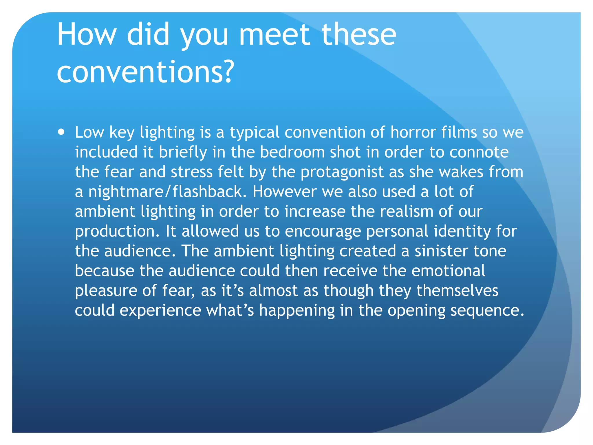 How did you meet these
conventions?
 Low key lighting is a typical convention of horror films so we
included it briefly in the bedroom shot in order to connote
the fear and stress felt by the protagonist as she wakes from
a nightmare/flashback. However we also used a lot of
ambient lighting in order to increase the realism of our
production. It allowed us to encourage personal identity for
the audience. The ambient lighting created a sinister tone
because the audience could then receive the emotional
pleasure of fear, as it’s almost as though they themselves
could experience what’s happening in the opening sequence.
 
