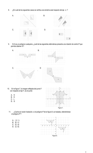 8. ¿En cuál de los siguientes casos se verifica una simetría axial respecto del eje L ?
A. B.
C. D.
9. Si A es un polígono cualquiera, ¿cuál de las siguientes alternativas presenta una rotación de centro P que
permite obtener A’?
A. B.
C. D
.
10. En la figura 7, la imagen reflejada del punto F
con respecto al eje Y, es el punto:
A. H
B. K
C. L
D. G
Figura 7.
11. . ¿Cuál es el vector traslación, si el polígono P de la figura 8, se traslada, obteniéndose
el polígono P’?
A. ( 3, 1 )
B. (6, -1)
C. (5, -3)
D. (3, -5)
Figura 8.
3
 