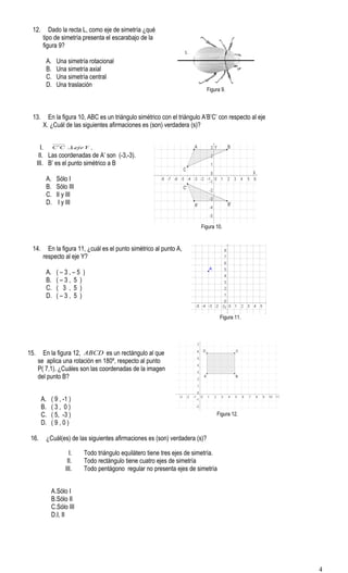 12. Dado la recta L, como eje de simetría ¿qué
tipo de simetría presenta el escarabajo de la
figura 9?
A. Una simetría rotacional
B. Una simetría axial
C. Una simetría central
D. Una traslación
Figura 9.
13. En la figura 10, ABC es un triángulo simétrico con el triángulo A’B’C’ con respecto al eje
X. ¿Cuál de las siguientes afirmaciones es (son) verdadera (s)?
I. YejeCC ⊥´ .
II. Las coordenadas de A’ son (-3,-3).
III. B’ es el punto simétrico a B
A. Sólo I
B. Sólo III
C. II y III
D. I y III
Figura 10.
14. En la figura 11, ¿cuál es el punto simétrico al punto A,
respecto al eje Y?
A. ( – 3 , – 5 )
B. ( – 3 , 5 )
C. ( 3 , 5 )
D. ( – 3 , 5 )
Figura 11.
15. En la figura 12, ABCD es un rectángulo al que
se aplica una rotación en 180º, respecto al punto
P( 7,1). ¿Cuáles son las coordenadas de la imagen
del punto B?
Figura 12.
A. ( 9 , -1 )
B. ( 3 , 0 )
C. ( 5, -3 )
D. ( 9 , 0 )
16. ¿Cuál(es) de las siguientes afirmaciones es (son) verdadera (s)?
I. Todo triángulo equilátero tiene tres ejes de simetría.
II. Todo rectángulo tiene cuatro ejes de simetría
III. Todo pentágono regular no presenta ejes de simetría
A.Sólo I
B.Sólo II
C.Sólo III
D.I, II
L
4
 
