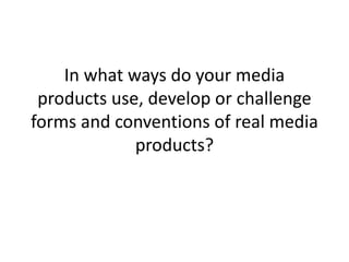 In what ways do your media
products use, develop or challenge
forms and conventions of real media
products?
 