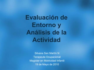 Evaluación de
Entorno y
Análisis de la
Actividad
Silvana San Martín N
Terapeuta Ocupacional
Magister en Motricidad Infantil
19 de Mayo de 2010
 