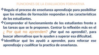 FUNCIONES DE LA EVALUACION FORMATIVA
Regula el proceso de enseñanza aprendizaje para posibilitar
que los medios de formación respondan a las características
de los estudiantes.
Comprender el funcionamiento de los estudiantes frente a
las tareas que se le proponen. Centrar la reflexión más en el
¿ Por qué no aprenden? ¿Por qué no aprendió?, para
buscar alternativas que le ayuden a superar esa dificultad.
Identificar qué les ayudó a aprender, para reforzar ese
aprendizaje y cualificar la practica de enseñanza.
 