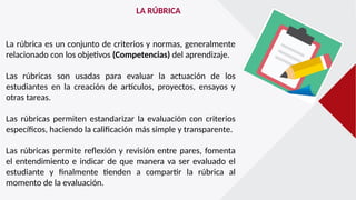 LA RÚBRICA
La rúbrica es un conjunto de criterios y normas, generalmente
relacionado con los objetivos (Competencias) del aprendizaje.
Las rúbricas son usadas para evaluar la actuación de los
estudiantes en la creación de artículos, proyectos, ensayos y
otras tareas.
Las rúbricas permiten estandarizar la evaluación con criterios
específicos, haciendo la calificación más simple y transparente.
Las rúbricas permite reflexión y revisión entre pares, fomenta
el entendimiento e indicar de que manera va ser evaluado el
estudiante y finalmente tienden a compartir la rúbrica al
momento de la evaluación.
 
