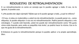 X .La retroalimentación es como un consejo que le puedes agregar a todo. O sea, no lo
ignoras, lo puedes usar.
Y ¿Me puedes dar algún ejemplo? Dijiste que se le puede agregar a todo, ¿a qué te refieres?
Z O sea, si estoy en matemática y usted me da retroalimentación. La puedo poner en… como
etiquetas, lo puedo etiquetar si eso era mi retroalimentación. Podría ponerle etiquetas a mis
estrategias. Y cuando esté leyendo, usted me puede dar retroalimentación como ‘Me gusta
cómo estás leyendo, pero anda un poquitito más lento’, yo podría hacer lo mismo. Eso es lo
que me gusta de la retroalimentación.
B Entonces te gusta la retroalimentación porque la puedes aplicar a tu propio aprendizaje.
Bien.
RESOUESTAS DE RETROALIMENTACION
 