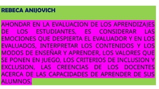 REBECA ANIJOVICH
AHONDAR EN LA EVALUACION DE LOS APRENDIZAJES
DE LOS ESTUDIANTES, ES CONSIDERAR LAS
EMOCIONES QUE DESPIERTA EL EVALUADOR Y EN LOS
EVALUADOS, INTERPRETAR LOS CONTENIDOS Y LOS
MODOS DE ENSEÑAR Y APRENDER, LOS VALORES QUE
SE PONEN EN JUEGO, LOS CRITERIOS DE INCLUSION Y
EXCLUSION, LAS CREENCIAS DE LOS DOCENTES
ACERCA DE LAS CAPACIDADES DE APRENDER DE SUS
ALUMNOS.
 