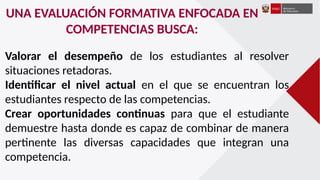 UNA EVALUACIÓN FORMATIVA ENFOCADA EN
COMPETENCIAS BUSCA:
Valorar el desempeño de los estudiantes al resolver
situaciones retadoras.
Identificar el nivel actual en el que se encuentran los
estudiantes respecto de las competencias.
Crear oportunidades continuas para que el estudiante
demuestre hasta donde es capaz de combinar de manera
pertinente las diversas capacidades que integran una
competencia.
 