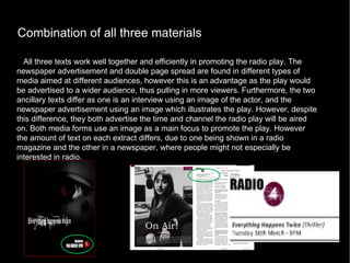 Combination of all three materials All three texts work well together and efficiently in promoting the radio play. The newspaper advertisement and double page spread are found in different types of media aimed at different audiences, however this is an advantage as the play would be advertised to a wider audience, thus pulling in more viewers. Furthermore, the two ancillary texts differ as one is an interview using an image of the actor, and the newspaper advertisement using an image which illustrates the play. However, despite this difference, they both advertise the time and channel the radio play will be aired on. Both media forms use an image as a main focus to promote the play. However the amount of text on each extract differs, due to one being shown in a radio magazine and the other in a newspaper, where people might not especially be interested in radio. 