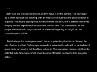 … Both texts are of equal importance, and the focus is on the context. The newspaper ad is small however eye catching, with an image which illustrates the genre and plot at a glance. The double page spread, has much more text on it, with a detailed inside into the play and the experience from an actors point of view. This is beneficial, as the people who read radio magazines will be interested in getting an insight into the characters personal life.  Both texts get the message across to the appropriate target audience, through the use of colour and text. Radio magazine readers, interested in radio will be excited about a new radio play coming out thus likely to tune in. The newspaper readers, might not be potential radio fans, however still might become interested via reading their everyday paper.  