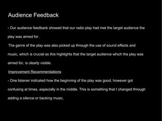 Audience Feedback - Our audience feedback showed that our radio play had met the target audience the play was aimed for . The genre of the play was also picked up through the use of sound effects and music, which is crucial as this highlights that the target audience which the play was aimed for, is clearly visible. Improvement Recommendations - One listener indicated how the beginning of the play was good, however got confusing at times, especially in the middle. This is something that I changed through adding a silence or backing music. 