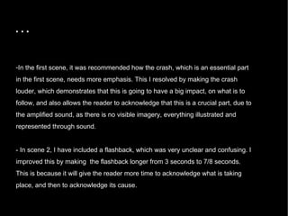 … In the first scene, it was recommended how the crash, which is an essential part in the first scene, needs more emphasis. This I resolved by making the crash louder, which demonstrates that this is going to have a big impact, on what is to follow, and also allows the reader to acknowledge that this is a crucial part, due to the amplified sound, as there is no visible imagery, everything illustrated and represented through sound.  - In scene 2, I have included a flashback, which was very unclear and confusing. I improved this by making  the flashback longer from 3 seconds to 7/8 seconds. This is because it will give the reader more time to acknowledge what is taking place, and then to acknowledge its cause.  