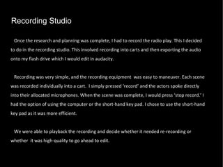 Recording Studio Once the research and planning was complete, I had to record the radio play. This I decided to do in the recording studio. This involved recording into carts and then exporting the audio onto my flash drive which I would edit in audacity.  Recording was very simple, and the recording equipment  was easy to maneuver. Each scene was recorded individually into a cart.  I simply pressed ‘record’ and the actors spoke directly into their allocated microphones. When the scene was complete, I would press ‘stop record.’ I had the option of using the computer or the short-hand key pad. I chose to use the short-hand key pad as it was more efficient. We were able to playback the recording and decide whether it needed re-recording or whether  it was high-quality to go ahead to edit.  