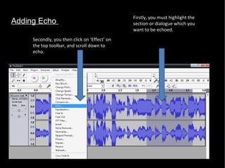 Adding Echo  Firstly, you must highlight the section or dialogue which you want to be echoed.  Secondly, you then click on ‘Effect’ on the top toolbar, and scroll down to echo.  