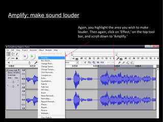 Amplify; make sound louder Again, you highlight the area you wish to make louder. Then again, click on ‘Effect,’ on the top tool bar, and scroll down to ‘Amplify.’  