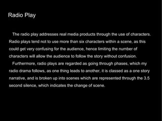 Radio Play The radio play addresses real media products through the use of characters. Radio plays tend not to use more than six characters within a scene, as this could get very confusing for the audience, hence limiting the number of characters will allow the audience to follow the story without confusion.  Furthermore, radio plays are regarded as going through phases, which my radio drama follows, as one thing leads to another, it is classed as a one story narrative, and is broken up into scenes which are represented through the 3.5 second silence, which indicates the change of scene. 