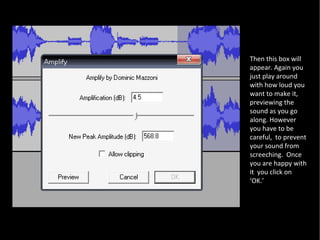 Then this box will appear. Again you just play around with how loud you want to make it, previewing the sound as you go along. However you have to be careful,  to prevent your sound from screeching.  Once you are happy with it  you click on ‘OK.’ 