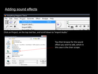 Adding sound effects Click on Project, on the top tool bar, and scroll down to ‘Import Audio.’  You then browse for the sound effect you wish to add, which in this case is the chair scrape.  