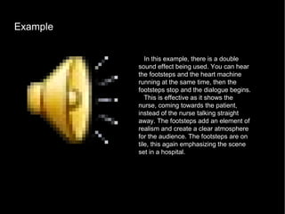 Example  In this example, there is a double sound effect being used. You can hear the footsteps and the heart machine running at the same time, then the footsteps stop and the dialogue begins. This is effective as it shows the nurse, coming towards the patient, instead of the nurse talking straight away. The footsteps add an element of realism and create a clear atmosphere for the audience. The footsteps are on tile, this again emphasizing the scene set in a hospital.  
