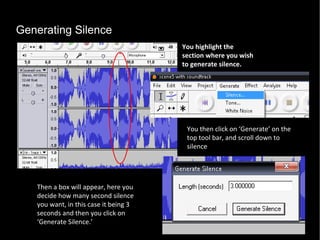 Generating Silence You highlight the section where you wish to generate silence.  You then click on ‘Generate’ on the top tool bar, and scroll down to silence Then a box will appear, here you decide how many second silence you want, in this case it being 3 seconds and then you click on ‘Generate Silence.’ 
