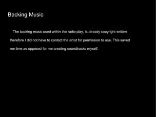 Backing Music The backing music used within the radio play, is already copyright written therefore I did not have to contact the artist for permission to use. This saved me time as opposed for me creating soundtracks myself.  