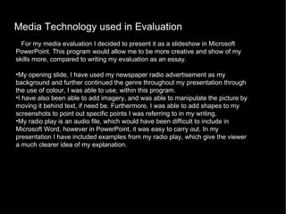 Media Technology used in Evaluation For my media evaluation I decided to present it as a slideshow in Microsoft PowerPoint. This program would allow me to be more creative and show of my skills more, compared to writing my evaluation as an essay. My opening slide, I have used my newspaper radio advertisement as my background and further continued the genre throughout my presentation through the use of colour, I was able to use, within this program.  I have also been able to add imagery, and was able to manipulate the picture by moving it behind text, if need be. Furthermore, I was able to add shapes to my screenshots to point out specific points I was referring to in my writing.  My radio play is an audio file, which would have been difficult to include in Microsoft Word, however in PowerPoint, it was easy to carry out. In my presentation I have included examples from my radio play, which give the viewer a much clearer idea of my explanation.      