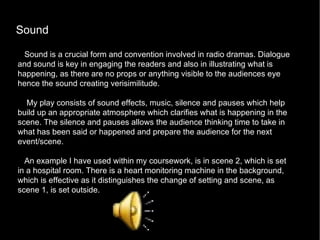 Sound  Sound is a crucial form and convention involved in radio dramas. Dialogue and sound is key in engaging the readers and also in illustrating what is happening, as there are no props or anything visible to the audiences eye hence the sound creating verisimilitude. My play consists of sound effects, music, silence and pauses which help build up an appropriate atmosphere which clarifies what is happening in the scene. The silence and pauses allows the audience thinking time to take in what has been said or happened and prepare the audience for the next event/scene.  An example I have used within my coursework, is in scene 2, which is set in a hospital room. There is a heart monitoring machine in the background, which is effective as it distinguishes the change of setting and scene, as scene 1, is set outside.  