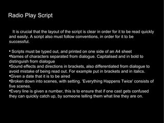 Radio Play Script It is crucial that the layout of the script is clear in order for it to be read quickly and easily. A script also must follow conventions, in order for it to be successful. Scripts must be typed out, and printed on one side of an A4 sheet Names of characters separated from dialogue. Capitalised and in bold to distinguish from dialogue Sound effects and directions in brackets, also differentiated from dialogue to avoid mistake of being read out. For example put in brackets and in italics. Given a date that it is to be aired Broken down into scenes, with setting. 'Everything Happens Twice' consists of five scenes. Every line is given a number, this is to ensure that if one cast gets confused they can quickly catch up, by someone telling them what line they are on. 