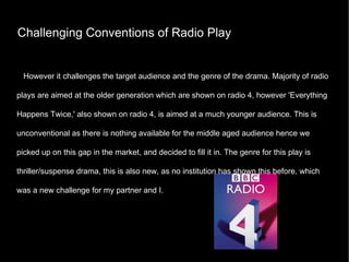 Challenging Conventions of Radio Play However it challenges the target audience and the genre of the drama. Majority of radio plays are aimed at the older generation which are shown on radio 4, however 'Everything Happens Twice,' also shown on radio 4, is aimed at a much younger audience. This is unconventional as there is nothing available for the middle aged audience hence we picked up on this gap in the market, and decided to fill it in. The genre for this play is thriller/suspense drama, this is also new, as no institution has shown this before, which was a new challenge for my partner and I. 