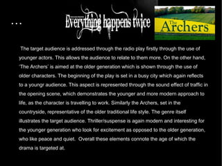… The target audience is addressed through the radio play firstly through the use of younger actors. This allows the audience to relate to them more. On the other hand, ‘The Archers’ is aimed at the older generation which is shown through the use of older characters. The beginning of the play is set in a busy city which again reflects to a youngr audience. This aspect is represented through the sound effect of traffic in the opening scene, which demonstrates the younger and more modern approach to life, as the character is travelling to work. Similarly the Archers, set in the countryside, representative of the older traditional life style. The genre itself illustrates the target audience. Thriller/suspense is again modern and interesting for the younger generation who look for excitement as opposed to the older generation, who like peace and quiet.  Overall these elements connote the age of which the drama is targeted at.  