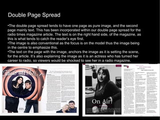 Double Page Spread The double page spread tends to have one page as pure image, and the second page mainly text. This has been incorporated within our double page spread for the radio times magazine article. The text is on the right hand side, of the magazine, as this is what tends to catch the reader’s eye first.  The image is also conventional as the focus is on the model thus the image being in the centre to emphasize this. The text on the page with the image, anchors the image as it is setting the scene, for the article. It’s also explaining the image as it is an actress who has turned her career to radio, so viewers would be shocked to see her in a radio magazine. 