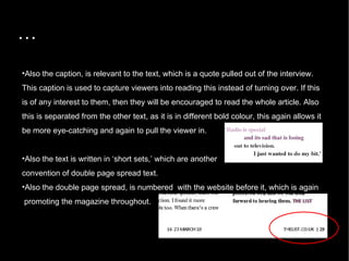 … Also the caption, is relevant to the text, which is a quote pulled out of the interview. This caption is used to capture viewers into reading this instead of turning over. If this is of any interest to them, then they will be encouraged to read the whole article. Also this is separated from the other text, as it is in different bold colour, this again allows it be more eye-catching and again to pull the viewer in.  Also the text is written in ‘short sets,’ which are another  convention of double page spread text.  Also the double page spread, is numbered  with the website before it, which is again promoting the magazine throughout. 