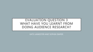 EVALUATION QUESTION 3
WHAT HAVE YOU LEARNT FROM
DOING AUDIENCE RESEARCH?
KATE LANKESTER AND SOPHIA DIAPER
 