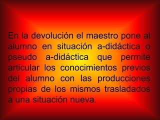 En la devolución el maestro pone al
alumno en situación a-didáctica o
pseudo a-didáctica que permite
articular los conocimientos previos
del alumno con las producciones
propias de los mismos trasladados
a una situación nueva.
 