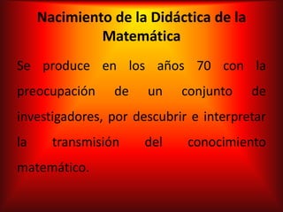 Nacimiento de la Didáctica de la
              Matemática
Se produce en los años 70 con la
preocupación     de   un    conjunto    de
investigadores, por descubrir e interpretar
la     transmisión    del    conocimiento
matemático.
 