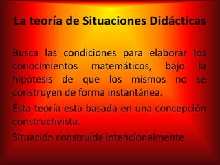 La teoría de Situaciones Didácticas

Busca las condiciones para elaborar los
conocimientos matemáticos, bajo la
hipótesis de que los mismos no se
construyen de forma instantánea.
Ésta teoría esta basada en una concepción
constructivista.
Situación construida intencionalmente.
 