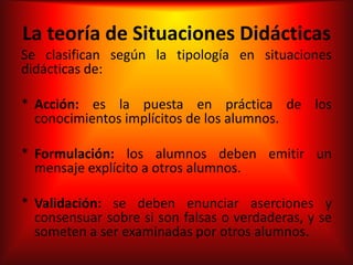 La teoría de Situaciones Didácticas
Se clasifican según la tipología en situaciones
didácticas de:

* Acción: es la puesta en práctica de los
  conocimientos implícitos de los alumnos.

* Formulación: los alumnos deben emitir un
  mensaje explícito a otros alumnos.

* Validación: se deben enunciar aserciones y
  consensuar sobre si son falsas o verdaderas, y se
  someten a ser examinadas por otros alumnos.
 