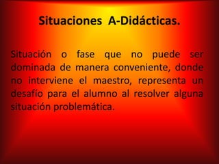 Situaciones A-Didácticas.

Situación o fase que no puede ser
dominada de manera conveniente, donde
no interviene el maestro, representa un
desafío para el alumno al resolver alguna
situación problemática.
 